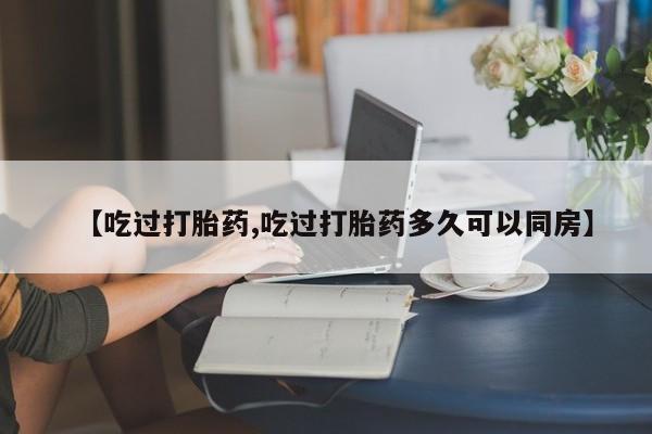 打胎药私人店微信【吃过打胎药,吃过打胎药多久可以同房】