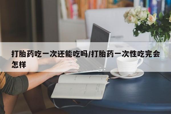 打胎药私人店微信打胎药吃一次还能吃吗/打胎药一次性吃完会怎样