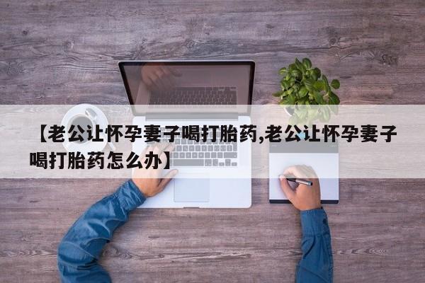 打胎药私人店微信【老公让怀孕妻子喝打胎药,老公让怀孕妻子喝打胎药怎么办】