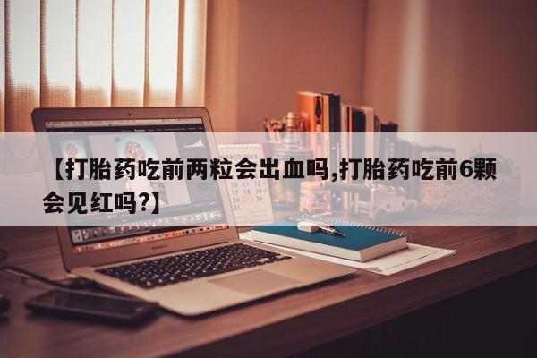 打胎药私人店微信【打胎药吃前两粒会出血吗,打胎药吃前6颗会见红吗?】
