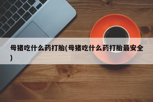 打胎药私人店微信母猪吃什么药打胎(母猪吃什么药打胎最安全)