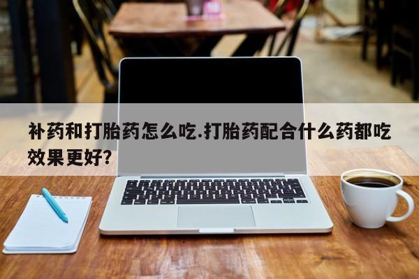 打胎药私人店微信补药和打胎药怎么吃.打胎药配合什么药都吃效果更好？
