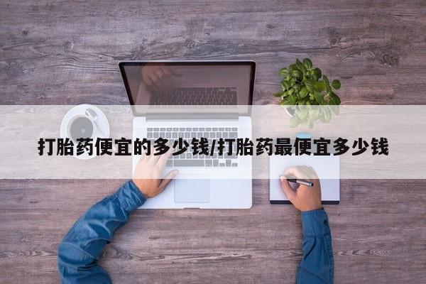 打胎药私人店微信打胎药便宜的多少钱/打胎药最便宜多少钱