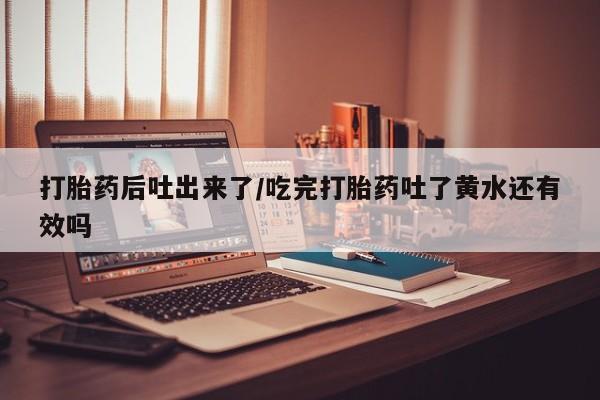 打胎药私人店微信打胎药后吐出来了/吃完打胎药吐了黄水还有效吗