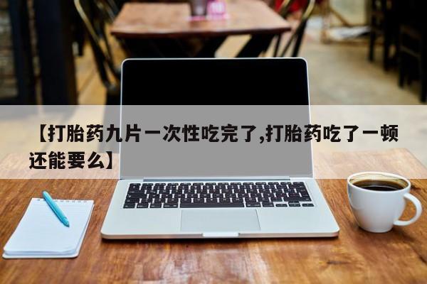 打胎药私人店微信【打胎药九片一次性吃完了,打胎药吃了一顿还能要么】